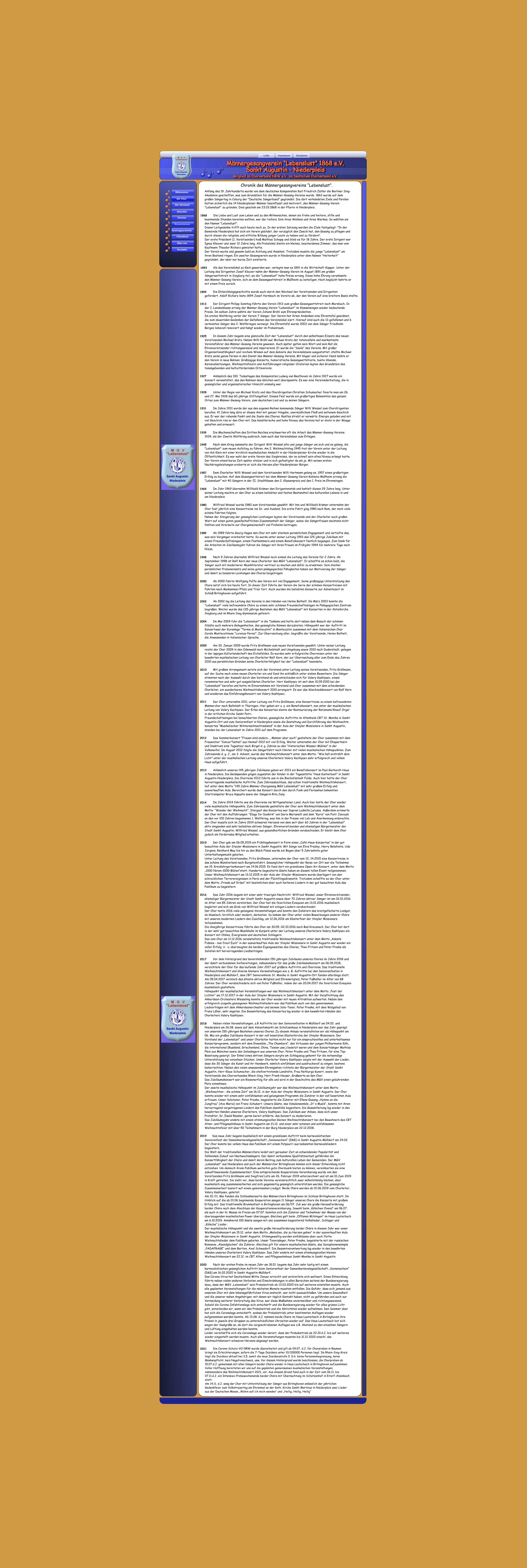Links Impressum Disclaimer Männergesangverein “Lebenslust” 1868 e.V. Sankt Augustin - Niederpleis  Mitglied im Chorverband NRW e.V.  im Deutschen Chorverband e.V. Wilkommen Der Chor Der Vorstand Aktuelles Termine Konzertreisen Vereinsgeschichte Fotoalbum Über uns Kontakte 1913 1925 1931 1939 1945 1957 1969 1980 1989 1998 2000 2002 2004 2009 2010 2011 2012 2013 2014 2015 2016 2017 2018 2019 2020 2021 1928 1927 1893 1868 Chronik des Männergesangvereins “Lebenslust”.  wieder eingestellt werden musste. Auch alle Veranstaltungen mussten bis 31.12 2020 einschl. das  Weihnachtskonzert schweren Herzens abgesagt werden.  Die Corona-Schutz-VO NRW wurde überarbeitet und gilt ab 09.07. d.J. für Chorproben in Räumen  bringt sie Erleichterungen, sofern die 7-Tage-Inzidenz unter 10/100000 Personen liegt. Im Rhein-Sieg-Kreis  liegt die Inzidenz aktuell bei 3,5, somit die neue Inzidenzstufe 0. D.h. keine Personenbegrenzung, keine  Maskenpflicht, kein Negativnachweis, usw. Vor diesem Hintergrund wurde beschlossen, die Chorproben ab  15.07.d.J. gemeinsam mit allen Sängern beider Chöre wieder in Haus Lauterbach in Birlinghoven aufzunehmen. Voller Hoffnung bereiteten wir uns auf die geplanten gemeinsamen musikalischen Veranstaltungen,  insbesondere das Weihnachtskonzert 2021, vor. Aus diesem Grund fand auch in der Zeit vom 06.11. bis  07.11.d.J. ein Intensiev-Probewochenende beider Chöre mit Übernachtung im Schützenhof in Eitorf-Alzenbach  statt.  Am 14.11. d.J. sang der Chor mit Unterstützung der Sänger aus Birlinghoven anlässlich der jährlichen  Gedenkfeier zum Volkstrauertag am Ehrenmal an der Kath. Kirche Sankt Martinus in Niederpleis zwei Lieder aus der Deutschen Messe „Wohin soll ich mich wenden“ und „Heilig, Heilig, Heilig“ 				  Anfang des 19. Jahrhunderts wurde von dem deutschen Komponisten Karl Friedrich Zelter die Berliner Sing- Akademie geschaffen, was zum Grundstein für die Männer-Gesang-Vereine wurde. 1862 wurde auf dem  großen Sängertag in Coburg der "Deutsche Sängerbund" gegründet. Die dort verkündeten Ziele und Parolen  hatten sicherlich die 14 Niederpleiser Männer beeinflusst und motiviert, den Männer-Gesang-Verein  "Lebenslust" zu gründen. Dies geschah am 23.03.1868 in der Pfarre in Niederpleis.   Die Liebe und Lust zum Leben und zu den Mitmenschen, denen sie frohe und heitere, stille und  besinnende Stunden bereiten wollten, war der tiefere Sinn ihres Wollens und ihres Werkes. So wählten sie  den Namen "Lebenslust".  Dieser Leitgedanke trifft auch heute noch zu. In der ersten Satzung wurden die Ziele festgelegt: "In der  Gemeinde Niederpleis hat sich ein Verein gebildet, der vorzüglich den Zweck hat, den Gesang zu pflegen und  durch diesen die religiöse und sittliche Bildung junger Leute zu heben und zu fördern".  Der erste Präsident (1. Vorsitzender) hieß Mathias Schopp und blieb es für 18 Jahre. Der erste Dirigent war  Ignaz Kleuver und zwar 12 Jahre lang. Als Probelokal diente ein kleines, bescheidenes Zimmer, das man vom  Kaufmann Theodor Richarz gemietet hatte.  Der Verein wuchs und gewann bald an Achtung und Ansehen. Trotzdem musste die junge "Lebenslust" um  ihren Bestand ringen. Ein zweiter Gesangverein wurde in Niederpleis unter dem Namen "Heiterkeit"  gegründet, der aber nur kurze Zeit existierte.   Als das Vereinslokal zu klein geworden war, verlegte man es 1891 in die Wirtschaft Küpper. Unter der  Leitung des Dirigenten Josef Kleuver nahm der Männer-Gesang-Verein im August 1891 am großen  Sängerwettstreit in Siegburg teil, wo die "Lebenslust" hohe Preise errang. Diese hohe Ehrung veranlasste  den Männer-Gesang-Verein, sich an dem Gesangwettstreit in Müllheim zu beteiligen. Hoch beglückt kehrte er  mit einem Preis zurück.   Die Entwicklungsgeschichte wurde auch durch den Wechsel der Vorsitzenden und Dirigenten  gefördert. Adolf Richarz löste 1894 Josef Hornbach im Vorsitz ab, der den Verein auf eine breitere Basis stellte.   Der Dirigent Philipp Sonntag führte den Verein 1913 zum großen Gesangwettstreit nach Morsbach. In  der I. Landesklasse errang der Männer-Gesang-Verein "Lebenslust" im Klassensingen wieder bedeutende  Preise. Im selben Jahre wählte der Verein Johann Bröhl zum Ehrenpräsidenten.  Im ersten Weltkrieg verlor der Verein 7 Sänger. Der Verein hat ihrem Andenken eine Ehrentafel gewidmet,  die zum dauernden Gedenken der Gefallenen das Vereinslokal ziert. Hierauf sind auch die 13 gefallenen und 6  vermissten Sänger des 2. Weltkrieges verewigt. Die Ehrentafel wurde 2003 von dem Sänger Friedhelm  Berges liebevoll renoviert und hängt wieder im Probenraum.   In diesem Jahr begann eine glanzvolle Zeit der "Lebenslust" durch den selbstlosen Einsatz des neuen  Vorsitzenden Michael Kratz. Neben Willi Bröhl war Michael Kratz der tatenvollste und markanteste  Vereinsführer des Männer-Gesang-Vereins gewesen. Auch später galten sein Wort und sein Rat als  Ehrenvorsitzender richtungweisend und inspirierend. Er wurde die "Seele" des Vereins. Mit großer  Organisationsfähigkeit und reichem Wissen auf dem Gebiete des Vereinslebens ausgestattet, stellte Michael  Kratz seine ganze Person in den Dienst des Männer-Gesang-Vereins. Mit kluger und sicherer Hand lenkte er  den Verein in neue Bahnen. Großzügige Konzerte, humoristische Gesangwettstreite, bunte Abende,  Karnevalssitzungen, Weihnachtsfeiern und Aufführungen religiöser Oratorien legten den Grundstein des  tonangebenden und kulturfördernden Ortsvereins.   Anlässlich des 100. Todestages des Komponisten Ludwig van Beethoven im Jahre 1927 wurde ein  Konzert veranstaltet, das den Rahmen des üblichen weit überspannte. Es war eine Vereinsdarbietung, die in  gesanglicher und organisatorischer Hinsicht einmalig war.   Unter der Regie von Michael Kratz und des Chordirigenten Christian Schumacher feierte man am 26.  und 27. Mai 1928 das 60-jährige Stiftungsfest. Dieses Fest wurde ein großartiges Bekenntnis des ganzen  Ortes zum Männer-Gesang-Verein, zum deutschen Lied und zu seinen Sängern.   Im Jahre 1931 wurde der aus den eigenen Reihen kommende Sänger Willi Wessel zum Chordirigenten  berufen. 41 Jahre lang übte er dieses Amt mit ganzer Hingabe, unermüdlichem Fleiß und seltenem Geschick  aus. Er war der ruhende Punkt und die Seele des Chores. Rastlos strebt er vorwärts. Energie geladen und mit  viel Geschick riss er den Chor mit. Das künstlerische und hohe Niveau des Vereins hat er stets in der Waage  gehalten und erneuert.   Die Machenschaften des Dritten Reiches erschwerten oft die Arbeit des Männer-Gesang-Vereins.  1939, als der Zweite Weltkrieg ausbrach, kam auch das Vereinsleben zum Erliegen.   Nach dem Krieg sammelte der Dirigent Willi Wessel alte und junge Sänger um sich und es gelang, die  "Lebenslust" zum neuen Aufstieg zu führen. Am 2. Weihnachtstag 1945 trat der Verein unter der Leitung  von Adi Klein mit einer kirchlich-musikalischen Andacht in der Niederpleiser Kirche wieder in die  Öffentlichkeit. Es war wohl der erste Verein des Siegkreises, der so schnell sein altes Niveau erlangt hatte.  Der Verein stand kurze Zeit später stolzer und in sich gefestigter da als je. Mit seinen ersten  Nachkriegsleistungen eroberte er sich die Herzen aller Niederpleiser Bürger.   Dem Chorleiter Willi Wessel und dem Vorsitzenden Willi Hartmann gelang es, 1957 einen großartigen  Erfolg zu buchen. Auf dem Gesangwettstreit bei dem Männer-Gesang-Verein Koblenz-Müllheim errang die  "Lebenslust" mit 40 Sängern in der II. Stadtklasse den 2. Klassenpreis und den 1. Preis im Ehrensingen.   Im Jahr 1969 übernahm Willibald Krämer den Dirigentenstab und behielt diesen 29 Jahre lang. Unter  seiner Leitung machte er den Chor zu einem beliebten und festen Bestandteil des kulturellen Lebens in und  um Niederpleis.   Wilfried Wessel wurde 1980 zum Vorsitzenden gewählt. Mit ihm und Willibald Krämer unternahm der  Chor fast jährlich eine Konzertreise ins In- und Ausland. Die erste Fahrt ging 1980 nach Rom, der noch viele  schöne Fahrten folgten.  Neben der Steigerung der gesanglichen Leistungen legten der Vorsitzende und der Chorleiter auch großen  Wert auf einen guten gesellschaftlichen Zusammenhalt der Sänger, wobei die Sängerfrauen meistens nicht  fehlten und ihrerseits zur Chorgemeinschaft viel Frohsinn beitrugen.   Ab 1989 führte Georg Hagen den Chor mit sehr starkem persönlichem Engagement und vertiefte das,  was sein Vorgänger erarbeitet hatte. So wurde unter seiner Leitung 1993 das 125-jährige Jubiläum mit  einem Freundschaftssingen, einem Festkommers und einem Benefizkonzert festlich begangen. Zum Dank für  die Arbeiten im Jubiläumsjahr fuhren die Sänger mit ihren Frauen im Frühjahr 1994 für mehrere Tage nach  Nizza.		   Nach 9 Jahren übernahm Wilfried Wessel noch einmal die Leitung des Vereins für 2 Jahre. Ab  September 1998 ist Ralf Kern der neue Chorleiter des MGV "Lebenslust". Er schaffte es schon bald, die  Sänger auch mit modernerer Musikliteratur vertraut zu machen und dafür zu erwärmen. Sein starker  persönlicher Probeneinsatz und seine guten pädagogischen Fähigkeiten haben zur Motivierung der Sänger  und damit zu besseren Leistungen des Chores beigetragen.   Ab 2000 führte Wolfgang Puffe den Verein mit viel Engagement. Seine großzügige Unterstützung des  Chors setzt sich bis heute fort. In dieser Zeit führte der Verein die Serie der schönen Konzertreisen mit  Fahrten nach Maikammer/Pfalz und Trier fort. Auch wurden die beliebten Konzerte zur Adventszeit im  Schloß Birlinghoven aufgeführt.  Ab 2002 lag die Leitung des Vereins in den Händen von Heimo Bathelt. Im März 2003 konnte die  "Lebenslust" viele befreundete Chöre zu einem sehr schönen Freundschaftssingen im Pädagogischen Zentrum  begrüßen. Weiter wurde das 135-jährige Bestehen des MGV "Lebenslust" mit Konzerten in der Abteikirche  Siegburg und im Rhein-Sieg-Gymnasium gefeiert.   Im Mai 2004 fuhr die "Lebenslust" in die Toskana und hatte dort neben dem Besuch der schönen  Städte auch mehrere Gelegenheiten, das gesangliche Können darzubieten. Höhepunkt war der Auftritt im  Konzertsaal der Kuranlage “Terme di Montecatini” in Montecatini zusammen mit dem italienischen Chor  Corale Montecatinese “Lorenzo Perosi”. Zur Überraschung aller, begrüßte der Vorsitzende, Heimo Bathelt,  die Anwesenden in italienischer Sprache.  Am 30. Januar 2009 wurde Fritz Gröllmann zum neuen Vorsitzenden gewählt. Unter seiner Leitung  reiste der Chor 2009 in den Odenwald nach Michelstadt und Umgebung sowie 2010 nach Duderstadt, gelegen  in der üppigen Kulturlandschaft des Eichsfeldes. Es wurden sehr erfolgreiche Chorreisen unter der  bewährten musikalischen Leitung von Chorleiter Ralf Kern, der zur Überraschung aller zum Ende des Jahres  2010 aus persönlichen Gründen seine Chorleitertätigkeit bei der “Lebenslust” beendete.   Mit großem Arrangement setzte sich der Vorstand unter Leitung seines Vorsitzenden, Fritz Gröllmann,  auf der Suche nach einen neuen Chorleiter ein und fand ihn schließlich unter sieben Bewerbern. Die Sänger  stimmten nach der Auswahl durch den Vorstand ab und entschieden sich für Valery Kashlyaev, einem  renommierten und sehr gut ausgebildeten Chorleiter. Herr Kashlyaev ist seit dem 10.09.2010 bei der  “Lebenslust” berufen und hatte im Einvernehmen mit Vorstand und Chor zusammen mit dem scheidenden  Chorleiter, ein wunderbares Weihnachtskonzert 2010 arrangiert. Es war das Abschiedskonzert von Ralf Kern  und wiederum das Einführungskonzert von Valery Kashlyaev.  Der Chor unternahm 2011, unter Leitung von Fritz Gröllmann, eine Konzertreise zu einem befreundeten  Männerchor nach Ballstädt in Thüringen. Hier gaben wir u. a. ein Benefizkonzert, nun unter der musikalischen  Leitung von Valery Kachlyaev. Der Erlös des Konzertes diente der Restaurierung der Ratzmann/Knauf Orgel  in der örtlichen Kirche Sankt Petri.  Freundschaftssingen bei benachbarten Chören, gesangliche Auftritte im Altenheim CBT St. Monika in Sankt  Augustin-Ort und zum Seniorenfest in Niederpleis sowie die Gestaltung und Durchführung des Weihnachts- konzertes “Musikalischer Winterweihnachtsabend” in der Aula der Steyler Missionare in Sankt Augustin,  standen bei der Lebenslust im Jahre 2011 auf dem Programm.   Das Sommerkonzert “Frauen sind anders..., Männer aber auch” gestaltete der Chor zusammen mit dem  Frauenchor “ConcerTanten” aus Hennef 2012 mit viel Erfolg. Weiter unternahm der Chor mit Ehepartnern  und Inaktiven eine Tagestour nach Birgel d. g. Jahres zu den “Historischen Wasser-Mühlen” in der  Vulkaneifel. Im August 2012 folgte die Sängerfahrt nach Höxter mit vielen musikalischen Höhepunkten. Zum  Jahresende d. g. J., am 3. Advent, wurde das Weihnachtskonzert unter dem Motto: “Wie hell erstrahlt dein  Licht” unter der musikalischen Leitung unseres Chorleiters Valery Kachlyaev sehr erfolgreich und vollem  Haus aufgeführt.  Anlässlich unseres 145-jährigen Jubiläums gaben wir 2013 ein Benefizkonzert im Paul-Gerhardt-Haus  in Niederpleis. Die Geldspenden gingen zugunsten der Kinder in der Tagesstätte “Haus Kunterbunt” in Sankt  Augustin-Niederpleis. Die Chorreise 2013 führte uns in die Bischofsstadt Fulda. Auch hier hatte der Chor  hervorragende musikalische Auftritte. Zum Jahresabschluss, das schon traditionelle Weihnachtskonzert,  lief unter dem Motto “145 Jahre Männer-Chorgesang MGV Lebenslust” mit sehr großem Erfolg und  ausverkauften Aula. Bereichert wurde das Konzert durch den durch Funk und Fernsehen bekannten  Startrompeter Bruce Kapusta sowie der Sängerin Rita Jany.  Im Jahre 2014 führte uns die Chorreise ins Wittgensteiner Land. Auch hier hatte der Chor wieder  viele musikalische Höhepunkte. Zum Jahresende gestaltete der Chor sein Weihnachtskonzert unter dem  Motto: “Wunder der Weihnacht”. Stargast des Konzertes war Sopran Ludmilla Larusso. Außerdem erinnerte  der Chor mit den Aufführungen: “Elegy for Dunkirk” von Dario Marianelli und dem “Kyrie” von Piotr Jancazk  an den vor 100 Jahren begonnenen 1. Weltkrieg, was ihm in der Presse viel Lob und Anerkennung einbrachte. Der Chor musste sich im Jahre 2014 schweren Herzens von dem seit über 60 Jahren in der “Lebenslust”  aktiv singenden und sehr beliebten aktiven Sänger, Ehrenvorsitzenden und ehemaligen Bürgermeister der  Stadt Sankt Augustin, Wilfried Wessel, aus gesundheitlichen Gründen verabschieden. Er bleibt dem Chor  jedoch als förderndes Mitglied erhalten.  Der Chor gab am 06.05.2015 ein Frühlingskonzert in Form eines „Café-Haus-Konzertes“ in der gut  besuchten Aula der Steyler Missionare in Sankt Augustin. Mit Songs von Elvis Presley, Harry Belafonte, Udo  Jürgens, Reinhard May bis hin zu den Bläck Fööss wurde ein Bogen über 5 Jahrzehnte guter  Unterhaltungsmusik geboten. Unter Leitung des Vorsitzenden, Fritz Gröllmann, unternahm der Chor vom 12.-14.2015 eine Konzertreise in  das schöne Münsterland nach Burgsteinfuhrt. Gesanglicher Höhepunkt der Reise vor Ort war die Teilnahme  am 19. Kreislehrgartenkonzert am 14.06.2015. Es fand dort ein grandioses Open-Air-Konzert, unter dem Motto  „1000 Noten-1000-Blüten“statt. Hunderte begeisterte Gäste haben an diesem tollen Event teilgenommen. Unser Weihnachtskonzert am 13.12.2015 in der Aula der Steyler Missionare wurde überlagert von den  schrecklichen Terrorereignissen in Paris und der Flüchtlingsdramatik. Trotzdem schaffte es der Chor unter  dem Motto „Friede auf Erden“ mit besinnlichen aber auch heiteren Liedern in der gut besuchten Aula das  Publikum zu begeistern.  Das Jahr 2016 begann mit einer sehr traurigen Nachricht: Wilfried Wessel, unser Ehrenvorsitzender,  ehemaliger Bürgermeister der Stadt Sankt Augustin sowie über 70 Jahren aktiver Sänger ist am 02.01.2016  im Alter von 85 Jahren verstorben. Der Chor hat die feierlichen Exequien am 13.01.2016 musikalisch  begleitet und sich am Grab von Wilfried Wessel mit einigen Liedern verabschiedet. Der Chor hatte 2016 viele gelungene Veranstaltungen und konnte den Zuhörern das breitgefächerte Liedgut,  ob klassisch, kirchlich oder modern, darbieten. So bekam der Chor unter vielen Bewerbungen anderer Chöre  mit unseren modernen Liedern den Zuschlag, am 12.06,2016 am Klosterfest der Steyler Missionare  teilzunehmen. Die diesjährige Konzertreise führte den Chor am 30.09.-02.10.2016 nach Bad Kreuznach. Der Chor bot dort  in der sehr gut besuchten Musikhalle im Kurpark unter der Leitung unseres Chorleiters Valery Kashlyaev ein  Konzert mit Oldies, Evergreens und deutschen Schlagern. Das vom Chor am 11.12.2016 veranstaltete traditionelle Weihnachtskonzert unter dem Motto „Adeste  Fideles - nun freut Euch“ in der ausverkauften Aula der Steyler Missionare in Sankt Augustin war wieder ein  voller Erfolg. U.  a. überzeugten die beiden Eigengewächse des Chores, Theo Fritzen und Peter Proske als  Solisten mit hervorragenden Liedbeiträgen.  Vor dem Hintergrund des bevorstehenden 150-jährigen Jubiläums unseres Chores im Jahre 2018 und  der damit verbundenen Vorbereitungen, insbesondere für das große Jubiläumskonzert am 06.05.2018,  verzichtete der Chor für das laufende Jahr 2017 auf größere Auftritte und Chorreise. Das traditionelle  Weihnachtskonzert und diverse kleinere Veranstaltungen wie z. B. Auftritte bei den Seniorenfesten in  Niederpleis und Mülldorf, dem CBT Seniorenheim St. Monika in Sankt Augustin-Ort fanden allerdings statt. Am 09.04.2017 verstarb das älteste aktive Mitglied und Ehrenmitglied, Peter Fußhöller im Alter von 88  Jahren. Der Chor verabschiedete sich von Peter Fußhöller, indem der am 20.04.2017 die feierlichen Exequien  musikalisch gestaltete. Höhepunkt der musikalischen Veranstaltungen war das Weihnachtskonzert unter dem Motto „Fest der  Lichter“ am 17.12.2017 in der Aula der Steyler Missionare in Sankt Augustin. Mit der Verpflichtung des  Akkordeon-Orchesters Wesseling konnte der Chor wieder mit neuen Attraktion aufwarten. Neben den  erfolgreich acapella gesungenen Weihnachtsliedern war das Publikum auch von den gemeinsamen  Liedvorträgen mit dem Akkordeonorchester und seinem Solo-Tenor, Peter Proske, mit dem Wolgalied von  Franz Léhar, sehr angetan. Die Gesamtleitung des Konzertes lag wieder in den bewährten Händen des  Chorleiters Valery Kashlyaev.  Neben vielen Veranstaltungen, z.B Auftritte bei den Seniorenfesten in Mülldorf am 04.02. und  Niederpleis am 26.08. sowie auf dem Adventsmarkt am Schützenhaus in Niederpleis war das Jahr geprägt  von unserem 150-jährigen Bestehen unseres Chores. Zu diesem Anlass veranstalteten wir als Höhepunkt am  06. Mai ein großes Jubiläums-Konzert in der voll besetzten Klosterkirche der Steyler Missionare. Der  Vorstand der „Lebenslust“ und unser Chorleiter hatten nicht nur für ein anspruchsvolles und unterhaltsames  Konzertprogramm, sondern mit dem Ensemble „The Chambers“, den Virtuosen der jungen Philharmonie Köln,  die international (Russland, Griechenland, China, Taiwan usw.) besetzt waren und dem Konzertsänger Mathias  Pleis aus München sowie den Solosängern aus unserem Chor, Peter Proske und Theo Fritzen, für eine Top- Besetzung gesorgt. Der Enkel eines aktiven Sängers sorgte am Schlagzeug gekonnt für die notwendige  Unterstützung bei einzelnen Stücken. Unser Chorleiter Valery Kashlyaev zeigte mit der Auswahl der Lieder,  dass die 30 Sänger die Kunst und ihr Handwerk, nämlich einfühlsam und ausdrucksvoll zu singen, bestens  beherrschten. Neben den vielen anwesenden Ehrengästen richtete der Bürgermeister der Stadt Sankt  Augustin, Herr Klaus Schumacher, die stellvertretende Landrätin, Frau Notburga Kunert, sowie der  Vorsitzende des Chorverbandes Rhein-Sieg, Herr Frank Heuser, Grußworte an den Chor. Das Jubiläumskonzert war ein Riesenerfolg für alle und wird in der Geschichte des MGV einen gebührenden  Platz einnehmen. Der zweite musikalische Höhepunkt im Jubiläumsjahr war das Weihnachtskonzert unter dem Motto  „Weihnachten - die schöne Zeit“ am 16.12. in der Aula der Steyler Missionare in Sankt Augustin. Der Chor  konnte wieder mit einem sehr einfühlsamen und gelungenem Programm die Zuhörer in der voll besetzten Aula  erfreuen. Unser Solotenor, Peter Proske, begeisterte die Zuhörer mit Ellens Gesang „Hymne an die  Jungfrau“ (Ave Maria) von Franz Schubert. Unsere Gäste, das Vokalensemble „It`s Musik“, konnte mit ihren  hervorragend vorgetragenen Liedern das Publikum ebenfalls begeistern. Die Gesamtleitung lag wieder in den  bewährten Händen unseres Chorleiters, Valery Kashlyaev. Das Jubiläum war Anlass, dass sich unser  Protektor, Dr. Ewald Rössler, gerne bereit erklärte. das Konzert zu moderieren. Das Jubiläumsjahr endete mit einem stimmungsvollen kleinen Weihnachtskonzert bei den Bewohnern des CBT  Alten- und Pflegewohnhaus in Sankt Augustin am 21.12. und einer sehr schönen und einfühlsamen  Weihnachtsfeier mit über 50 Teilnehmern in der Burg Niederpleis am 22.12.2018.           Das neue Jahr begann musikalisch mit einem grandiosen Auftritt beim karnevalistischen  Seniorenfest der Damenkarnevalsgesellschaft „Sonnenschein“ (DKG) in Sankt Augustin-Mülldorf am 24.02.  Der Chor konnte bei vollem Haus das Publikum mit einem Potpourri aus bekannten Karnevalsliedern  begeistern. Die Welt der traditionellen Männerchöre leidet seit geraumer Zeit an schwindender Popularität und  fehlendem Zulauf von Nachwuchssängern. Der damit verbundene Qualitätsverlust gefährden die  Konzertfähigkeit der Chöre und damit deren Beitrag zum kulturellen Leben der Gemeinden. Der MGV  „Lebenslust“ aus Niederpleis und auch der Männerchor Birlinghoven können sich dieser Entwicklung nicht  entziehen. Um dennoch ihrem Publikum weiterhin gute Chormusik bieten zu können, vereinbarten sie eine  zukunftsweisende Zusammenarbeit. Eine entsprechende Kooperations-Vereinbarung wurde von den  Vorsitzenden Fritz Gröllmann und Siegfried Lütz am 26. Februar 2019 unterzeichnet und ist am 01.Juni 2019  in Kraft getreten. Sie sieht vor, dass beide Vereine vereinsrechtlich zwar selbstständig bleiben, aber  musikalisch eng zusammenarbeiten und sich gegenseitig gesanglich unterstützen werden. Die gesangliche  Zusammenarbeit basiert auf einem gemeinsamen Liedgut. Beide Chöre werden ab 01.06.2019 vom Chorleiter,  Valery Kashlyaev, geleitet. Am 10./11. Mai fanden die Schlosskonzerte des Männerchors Birlinghoven im Schloss Birlinghoven statt. Im  Hinblick auf die ab 01.06 beginnende Kooperation sangen 11 Sänger unseres Chors die Konzerte mit großem  Erfolg mit. Das traditionelle Brunnenfest in Birlinghoven am 06/07. Juli war die große Herausforderung  beider Chöre nach dem Abschluss der Kooperationsvereinbarung. Sowohl beim „Kölschen Ovend“ am 06.07.  als auch in der hl. Messe im Freien am 07.07. konnten sich die Zuhörer und Teilnehmer der Messe von der  überzeugenden musikalischen Power überzeugen. Gleiches galt beim „Offenen Mitsingen“ im Haus Lauterbach  am 6.10.2019. Annähernd 100 Gäste sangen mit uns zusammen begeisternd Volkslieder, Schlager und  „Kölsche“ Lieder. Der musikalische Höhepunkt und die zweite große Herausforderung beider Chöre in diesem Jahr war unser  Weihnachtskonzert am 15.12. unter dem Motto „Melodien, die zu Herzen gehen“ in der ausverkauften Aula  der Steyler Missionare in Sankt Augustin. Stimmgewaltig wurden einfühlsame aber auch flotte  Weihnachtslieder dem Publikum geboten. Unser Tenorsänger, Peter Proske, begeisterte mit der russischen  Romanze „Abendglocken“ die Zuhörer. Gleiches gilt für unsere musikalischen Gäste, das Saxophonensemple  „PADAFRAGE“ und dem Bariton, Axel Schwadorf. Die Gesamtverantwortung lag wieder in den bewährten  Händen unseres Chorleiters Valery Kashlyaev. Das Jahr endete mit einem stimmungsvollen kleinen  Weihnachtskonzert am 22.12. im CBT Alten- und Pflegewohnhaus Sankt Monika in Sankt Augustin.  Nach der ersten Probe im neuen Jahr am 18.01. begann das Jahr sehr lustig mit einem  karnevalistischen gesanglichen Auftritt beim Seniorenfest der Damenkarnevalsgesellschaft „Sonnenschein“  (DKG) am 16.02.2020 in Sankt Augustin-Mülldorf. Das Corona-Virus hat Deutschland Mitte Januar erreicht und verbreitete sich weltweit. Diese Entwicklung  führte neben vielen anderen Verboten und Einschränkungen in allen Bereichen seitens der Bundesregierung  dazu, dass der MGV „Lebenslust“ sein Probebetrieb ab 13.03.2020 bis auf weiteres einstellen musste. Auch  alle geplanten Veranstaltungen für die nächsten Monate mussten entfallen. Die Gefahr, dass sich jemand aus  unserem Chor mit dem lebensgefährlichen Virus ansteckt, war nicht auszuschließen. Um unsere Gesundheit  und die unserer nahen Angehörigen, mit denen wir täglich Kontakt haben, nicht zu gefährden und auch zur  Vermeidung weiterer Verbreitung des Virus, war diese Maßnahme unvermeidbar und richtungsweisend.  Sobald die Corona-Infektionslage sich entschärft und die Bundesregierung wieder für alles grünes Licht  gibt, entscheiden wir, wann wir den Probebetrieb und die Aktivitäten wieder aufnehmen. Den Sommer über  hat sich die Coronalage entschärft, sodass der Probebetrieb unter bestimmten Auflagen wieder  aufgenommen werden konnte. Ab 13.08. d.J. nahmen beide Chöre im Haus Lauterbach in Birlinghoven ihre  Proben in jeweils drei Gruppen zu unterschiedlichen Uhrzeiten wieder auf. Das Haus Lauterbach bot sich  wegen der Saalgröße an, da dort die vorgeschriebenen Auflagen wie z.B. Abstand zu den einzelnen Sängern  und Lüftung eingehalten werden konnte. Leider verschärfte sich die Coronalage wieder derart, dass der Probebetrieb ab 22.10.d.J. bis auf weiteres 1894